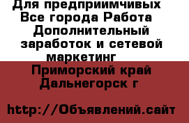 Для предприимчивых - Все города Работа » Дополнительный заработок и сетевой маркетинг   . Приморский край,Дальнегорск г.